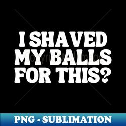I Shaved My Balls For This - Decorative Sublimation PNG File - Capture Imagination with Every Detail