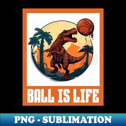 ball is life dinosaur basketball lovers funny - sublimation-ready png file - unlock vibrant sublimation designs