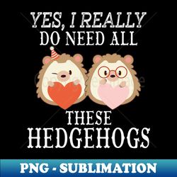 Yes I really do need all these Hedgehogs - Artistic Sublimation Digital File - Boost Your Success with this Inspirational PNG Download