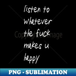 listen to whatever the fuck makes u happy - instant png sublimation download - spice up your sublimation projects