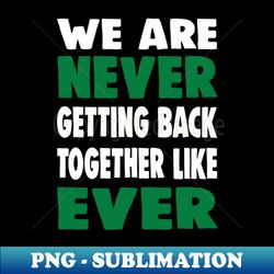 We are never getting back together like ever - Exclusive Sublimation Digital File - Create with Confidence