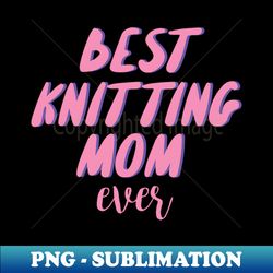 best knitting mom ever - creative sublimation png download - perfect for personalization