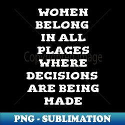 Women Belong in All Places Where Decisions are Being Made - Digital Sublimation Download File - Create with Confidence