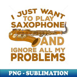 I Just Want To Play Saxophone and Ignore All My Problems - PNG Sublimation Digital Download - Instantly Transform Your Sublimation Projects
