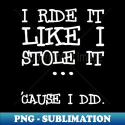 I ride it like i stole it cause i did - High-Quality PNG Sublimation Download - Stunning Sublimation Graphics