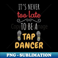 Its Never Too Late To Be A Tap Dancer - Premium PNG Sublimation File - Bold & Eye-catching