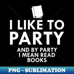Book Reader - I like to party and by party I mean read books - Decorative Sublimation PNG File - Revolutionize Your Designs