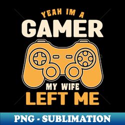 Yeah Im A Gamer My Wife Left Me - Funny Gamer Quotes - PNG Transparent Digital Download File for Sublimation - Defying the Norms