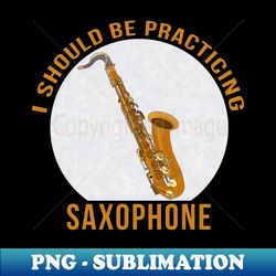 I Should Be Practicing Saxophone - PNG Transparent Digital Download File for Sublimation - Fashionable and Fearless