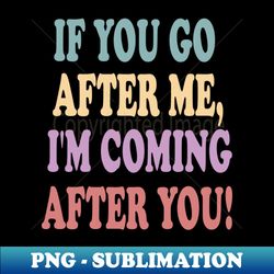 If you go after me Im coming after you funny - PNG Transparent Digital Download File for Sublimation - Enhance Your Apparel with Stunning Detail