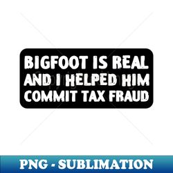 bigfoot is real and i helped him commit tax fraud - png transparent sublimation design - spice up your sublimation projects