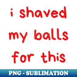 I Shaved My Balls For This - Premium PNG Sublimation File - Unleash Your Creativity