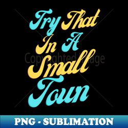 Try That In A Small Town Small Town Lovers - Premium Sublimation Digital Download - Unleash Your Inner Rebellion