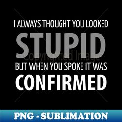 FUNNY SAYINGS  I ALWAYS THOUGHT UOU LOOKED STUPID BUT WHEN YOU SPOKE IT WAS CONFIRMED - Trendy Sublimation Digital Download - Create with Confidence
