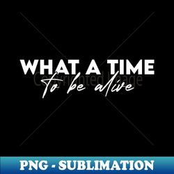 what a time to be alive - decorative sublimation png file - revolutionize your designs