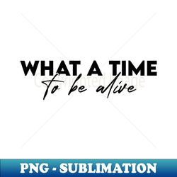 what a time to be alive - png sublimation digital download - unleash your inner rebellion