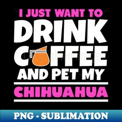 I just want to drink coffee and pet my chihuahua - Unique Sublimation PNG Download - Unleash Your Creativity