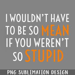 I Wouldnt Have To Be So Mean If You Werent So Stupid PNG Download