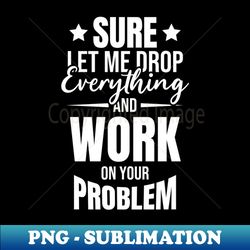 Sarcasm Sure let me Drop Everything And Work On Your Problem Funny Humor Sarcastic - Exclusive PNG Sublimation Download - Vibrant and Eye-Catching Typography