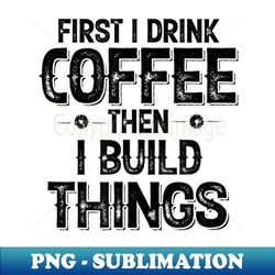 First I Drink Coffee Then I Build Things - Vintage Sublimation PNG Download - Perfect for Sublimation Mastery
