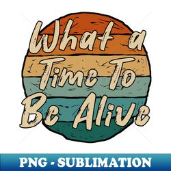 what a time to be alive - special edition sublimation png file - spice up your sublimation projects