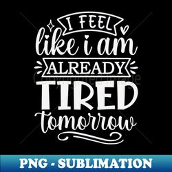 I Feel Like I am Already Tired Tomorrow - High-Quality PNG Sublimation Download - Defying the Norms