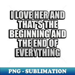 I Love Her and thats the beginning and the end of everything - PNG Sublimation Digital Download - Capture Imagination with Every Detail