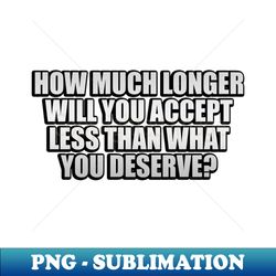 how much longer will you accept less than what you deserve - creative sublimation png download - unleash your creativity