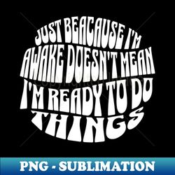 Just Because Im Awake Doesnt Mean Im Ready To Do Things - Signature Sublimation PNG File - Bold & Eye-catching