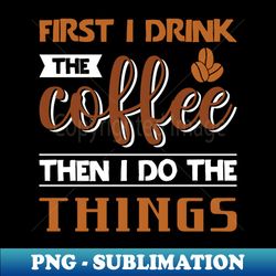 First I Drink the Coffee Then I Do the Things - Premium PNG Sublimation File - Boost Your Success with this Inspirational PNG Download