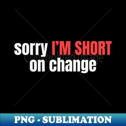 sorry IM SHORT on change - PNG Transparent Sublimation Design - Vibrant and Eye-Catching Typography
