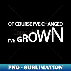 Of Course Ive Changed Ive grown - Exclusive Sublimation Digital File - Spice Up Your Sublimation Projects