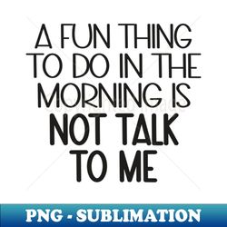 A Fun Thing To Do In The Morning Is Not Talk To Me - Premium Sublimation Digital Download - Bring Your Designs to Life