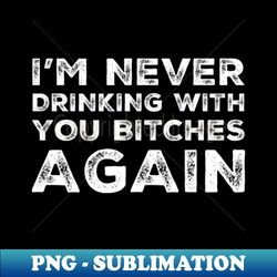 Im never drinking with you bitches again A great design for those whos friends lead them astray and are a bad influence Im never drinking with you fuckers again - High-Quality PNG Sublimation Download - Unlock Vibrant Sublimation Designs