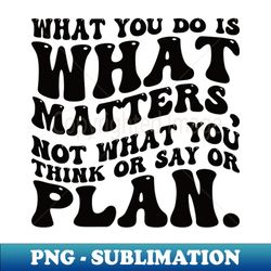 What you do is what matters not what you think or say or plan Inspirational words - Digital Sublimation Download File - Perfect for Sublimation Art