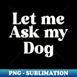 Let me ask my dog - PNG Sublimation Digital Download - Add a Festive Touch to Every Day