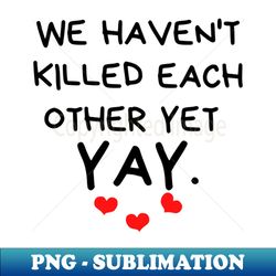 We Havent Killed Each Other Yet Yay Funny Valentines Day Quote - PNG Transparent Digital Download File for Sublimation - Enhance Your Apparel with Stunning Detail