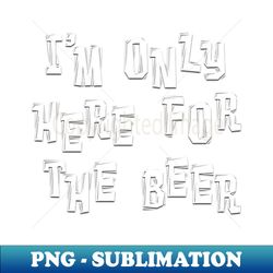 IM ONLY HERE FOR THE BEER Adult Humor - Sublimation-Ready PNG File - Perfect for Sublimation Mastery