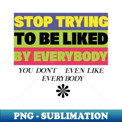 Stop Trying To Be Liked By Everybody You Dont Even Like Everybody - Exclusive PNG Sublimation Download - Unleash Your Creativity