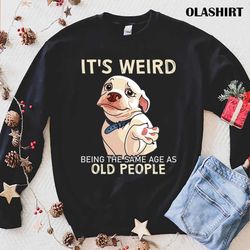 Funny Dog Its Weird Being The Same Age As Old People Shirt - Olashirt