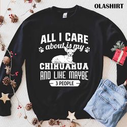 Chihuahua Dog All I Care About Is My Chihuahua And Like Maybe 3 People Shirt - Olashirt
