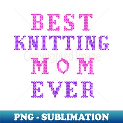best knitting mom ever - png sublimation digital download - unleash your inner rebellion