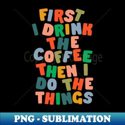 First I Drink The Coffee Then I Do The Things - Special Edition Sublimation PNG File - Perfect for Sublimation Mastery