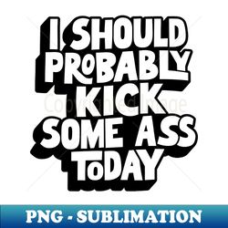 I Should Probably Kick Some Ass Today by The Motivated Type - Decorative Sublimation PNG File - Perfect for Personalization