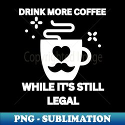 Drink More Coffee While Its Still Legal - High-Quality PNG Sublimation Download - Fashionable and Fearless