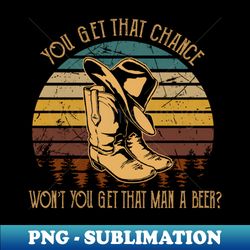 you get that chance wont you get that man a beer cowboy boot and hat - decorative sublimation png file - unlock vibrant sublimation designs