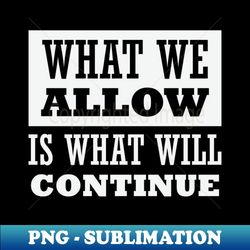 What We Allow Is What Will Continue - PNG Transparent Sublimation File - Fashionable and Fearless
