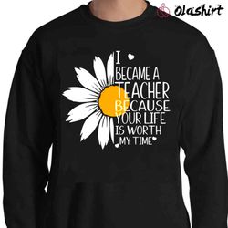 I Became A Teacher Because Your Life Is Worth My Time Shirt, Teacher Sunflower Shirt - Olashirt