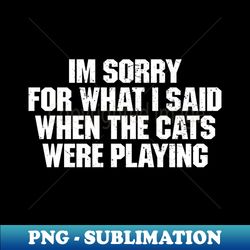 Im sorry for what I said when the cats were playing - PNG Transparent Digital Download File for Sublimation - Spice Up Your Sublimation Projects