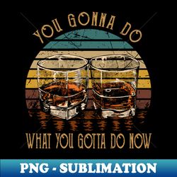 you gonna do what you gotta do now whiskey glasses country music lyrics - creative sublimation png download - vibrant and eye-catching typography